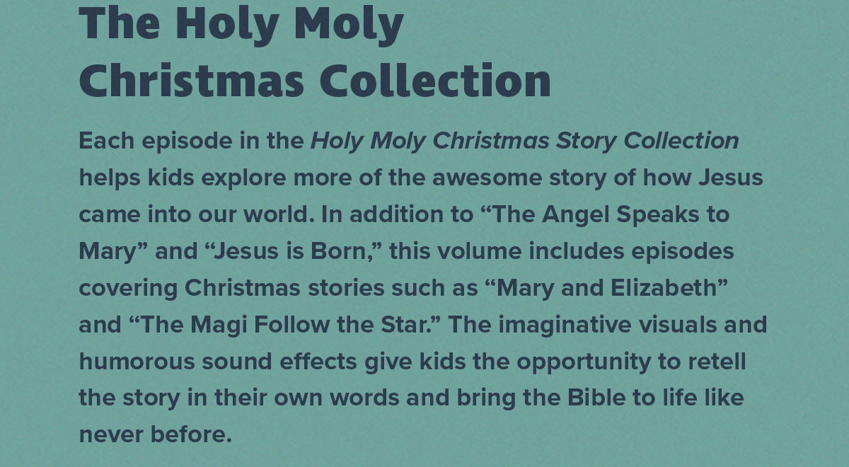 Each episode in the Holy Moly Christmas Story Collection helps kids explore more of the awesome story of how Jesus came into our world. In addition to “The Angel Speaks to Mary” and “Jesus is Born” this volume includes episodes covering Christmas stories such as “Mary and Elizabeth” and “The Magi Follow the Star.” The imaginative visuals and humorous sound effects give kids the opportunity to retell the story in their own words and bring the Bible to life like never before. 